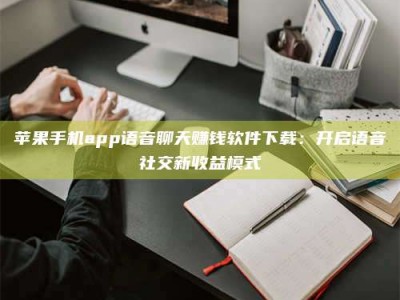 日喀则苹果手机app语音聊天赚钱软件下载：开启语音社交新收益模式